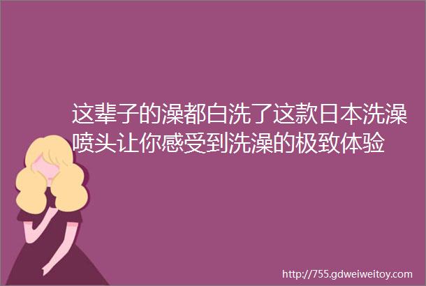 这辈子的澡都白洗了这款日本洗澡喷头让你感受到洗澡的极致体验